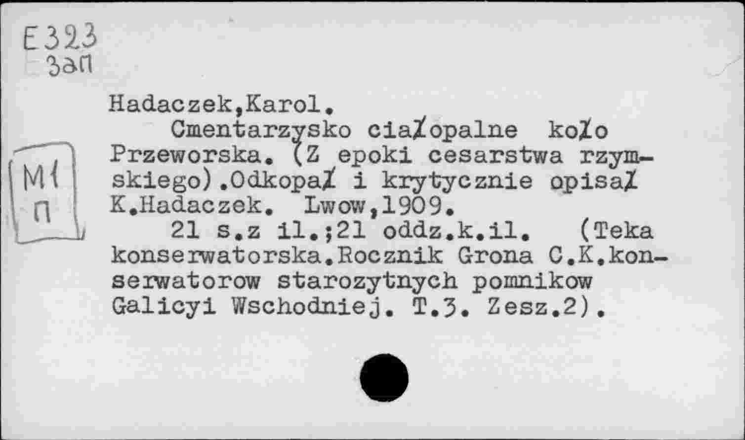 ﻿Є32.3
Зап
Hadaczek,Karol.
Cmentarzysko ciaZopalne koZo Przeworska. (Z epoki cesarstwa rzym.-skiego).OdkopaZ і krytycznie opisaZ K.Hadaczek. Lwow,1909.
21 s.z il,;21 oddz.k.il. (Teka konserwatorska.Rocznik Grona C.K.kon-seiwatorow starozytnych pomnlkow Galicyi Wschodniej. T.3. Zesz.2).